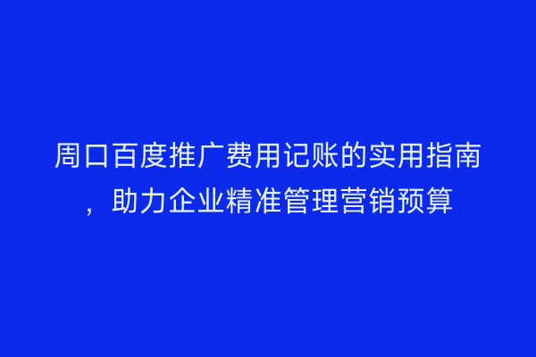 周口百度推广费用记账的实用指南,助力企业精准管理营销预算