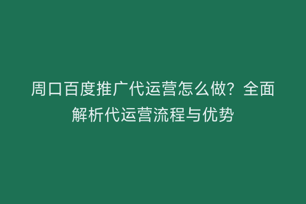 周口百度推广代运营怎么做?全面解析代运营流程与优势
