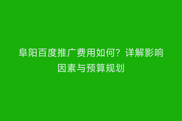 阜阳百度推广费用如何?详解影响因素与预算规划