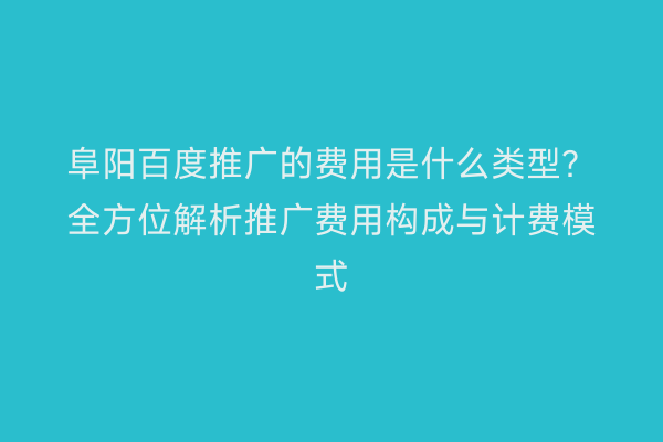 阜阳百度推广的费用是什么类型?全方位解析推广费用构成与计费模式