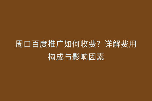 周口百度推广如何收费?详解费用构成与影响因素