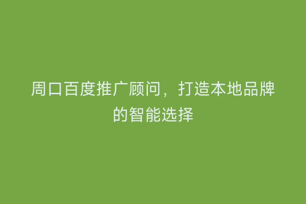 周口百度推广顾问,打造本地品牌的智能选择