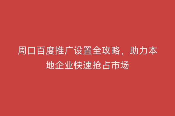 周口百度推广设置全攻略,助力本地企业快速抢占市场