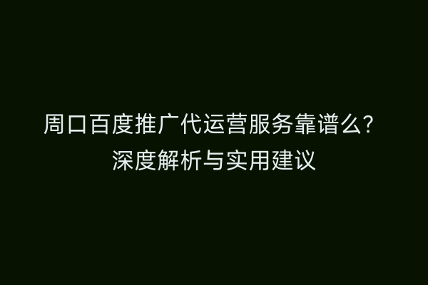 周口百度推广代运营服务靠谱么?深度解析与实用建议