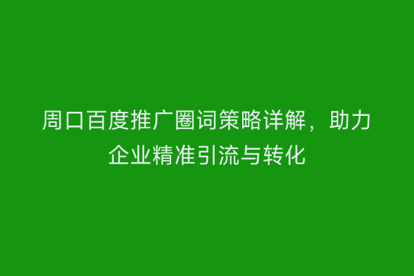 周口百度推广圈词策略详解,助力企业精准引流与转化