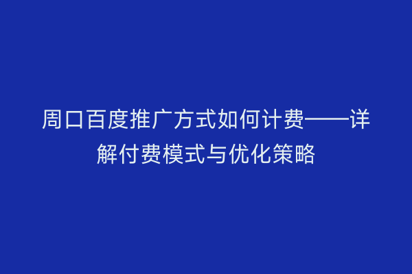 周口百度推广方式如何计费——详解付费模式与优化策略