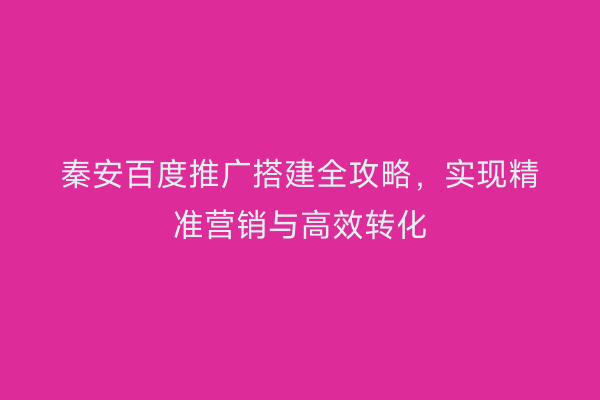 秦安百度推广搭建全攻略，实现精准营销与高效转化