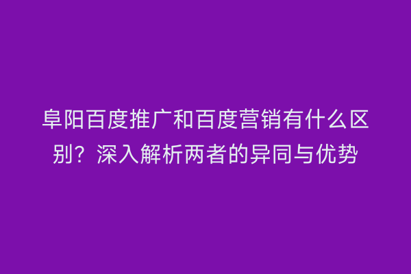 阜阳百度推广和百度营销有什么区别?深入解析两者的异同与优势