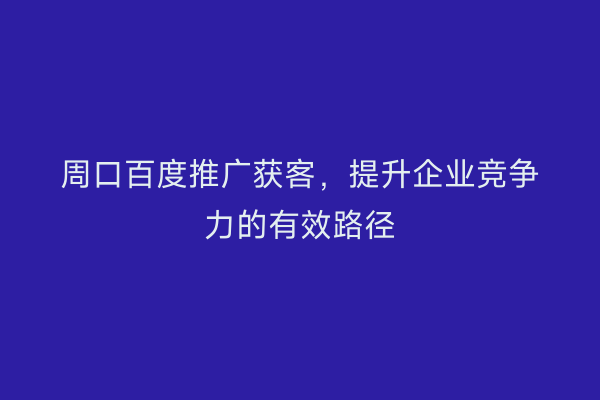 周口百度推广获客,提升企业竞争力的有效路径