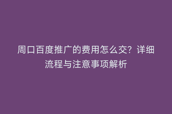 周口百度推广的费用怎么交?详细流程与注意事项解析