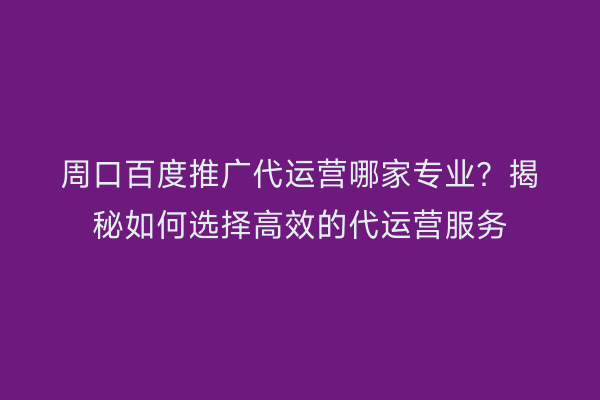 周口百度推广代运营哪家专业?揭秘如何选择高效的代运营服务