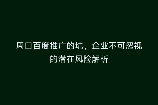 周口百度推广的坑,企业不可忽视的潜在风险解析