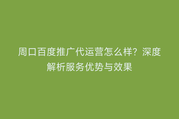 周口百度推广代运营怎么样?深度解析服务优势与效果