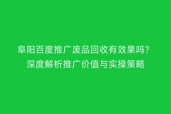 阜阳百度推广废品回收有效果吗?深度解析推广价值与实操策略