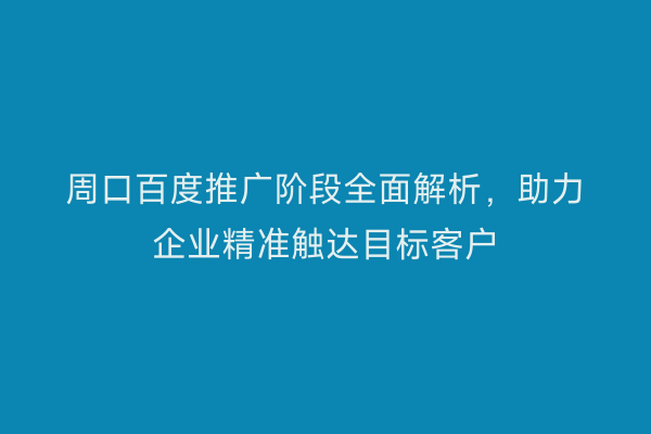 周口百度推广阶段全面解析,助力企业精准触达目标客户