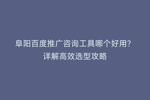 阜阳百度推广咨询工具哪个好用?详解高效选型攻略