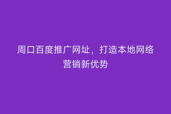 周口百度推广网址,打造本地网络营销新优势