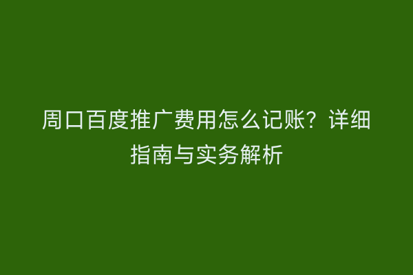 周口百度推广费用怎么记账?详细指南与实务解析