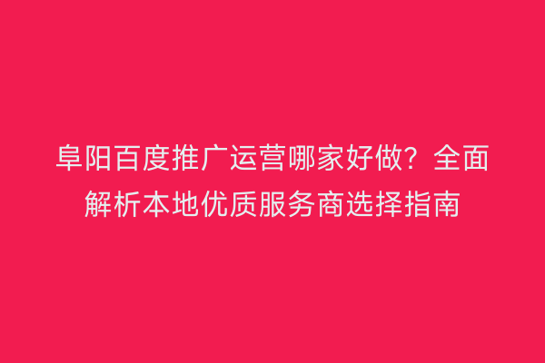 阜阳百度推广运营哪家好做?全面解析本地优质服务商选择指南