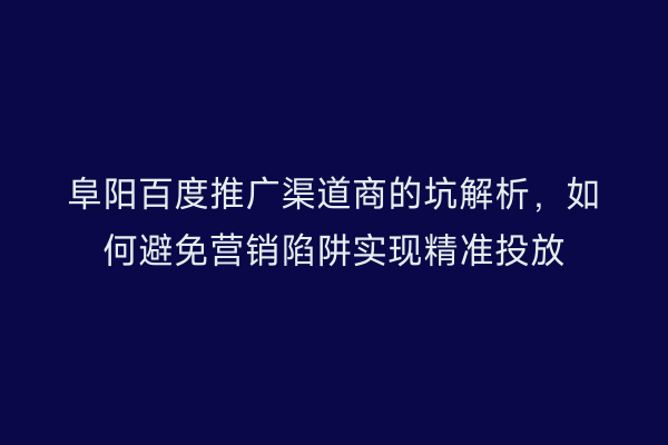 阜阳百度推广渠道商的坑解析，如何避免营销陷阱实现精准投放