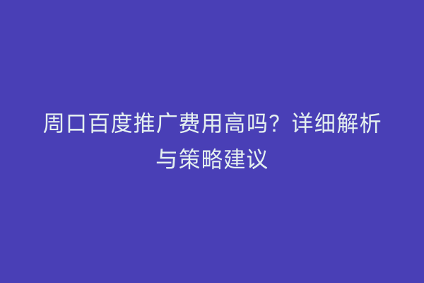 周口百度推广费用高吗?详细解析与策略建议