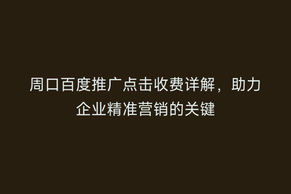 周口百度推广点击收费详解，助力企业精准营销的关键
