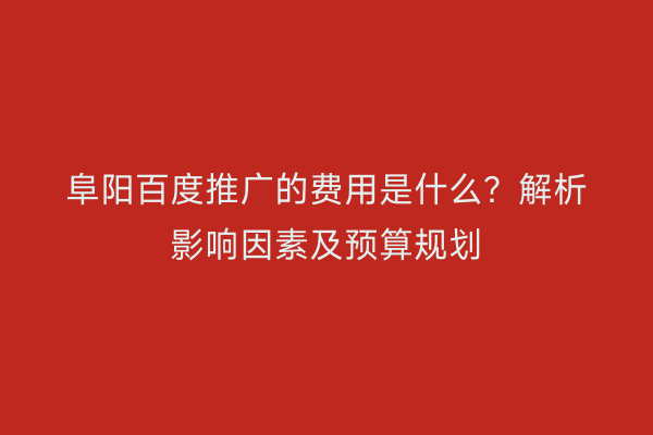 阜阳百度推广的费用是什么？解析影响因素及预算规划