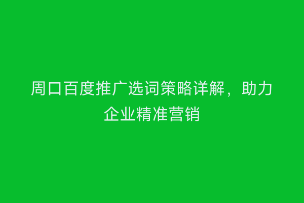 周口百度推广选词策略详解,助力企业精准营销