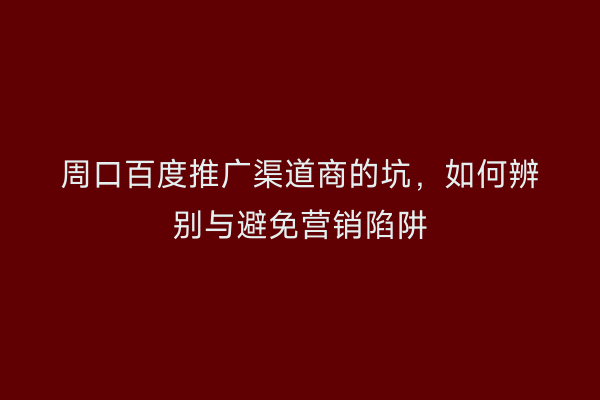 周口百度推广渠道商的坑,如何辨别与避免营销陷阱