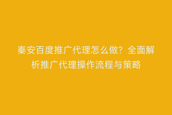 秦安百度推广代理怎么做？全面解析推广代理操作流程与策略