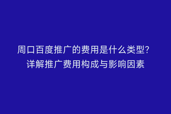 周口百度推广的费用是什么类型?详解推广费用构成与影响因素