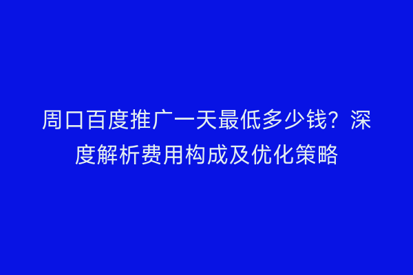 周口百度推广一天最低多少钱?深度解析费用构成及优化策略