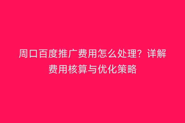 周口百度推广费用怎么处理?详解费用核算与优化策略