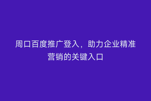 周口百度推广登入,助力企业精准营销的关键入口