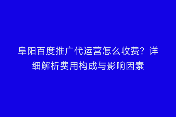 阜阳百度推广代运营怎么收费?详细解析费用构成与影响因素
