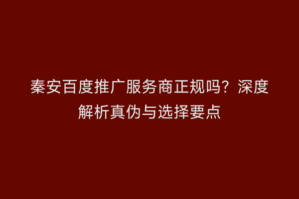 秦安百度推广服务商正规吗?深度解析真伪与选择要点