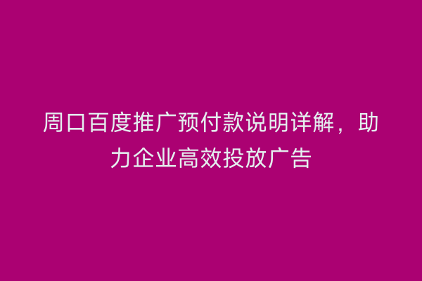 周口百度推广预付款说明详解，助力企业高效投放广告