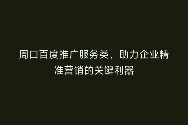 周口百度推广服务类,助力企业精准营销的关键利器