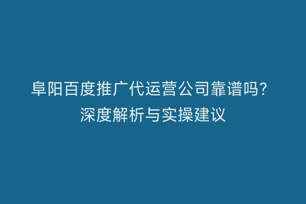阜阳百度推广代运营公司靠谱吗?深度解析与实操建议