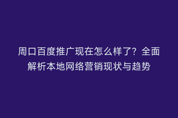 周口百度推广现在怎么样了?全面解析本地网络营销现状与趋势