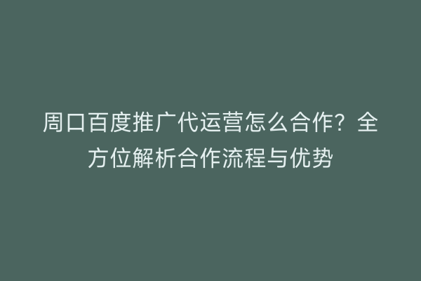 周口百度推广代运营怎么合作?全方位解析合作流程与优势