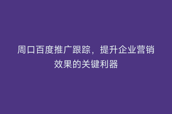 周口百度推广跟踪,提升企业营销效果的关键利器