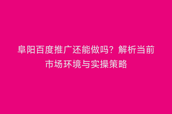 阜阳百度推广还能做吗？解析当前市场环境与实操策略