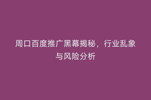 周口百度推广黑幕揭秘,行业乱象与风险分析