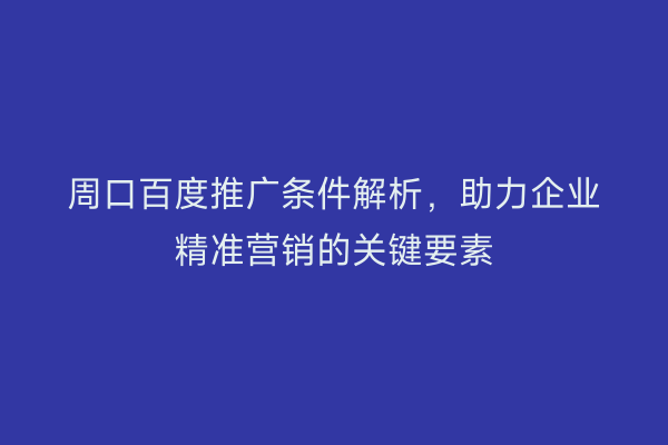 周口百度推广条件解析,助力企业精准营销的关键要素