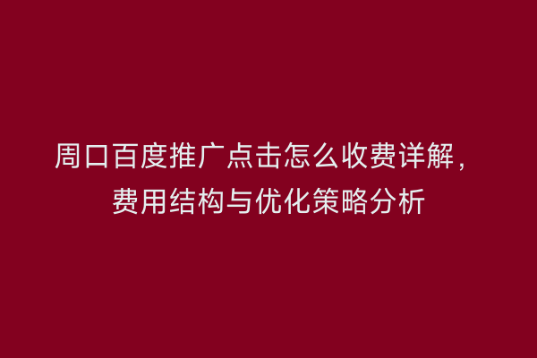周口百度推广点击怎么收费详解,费用结构与优化策略分析