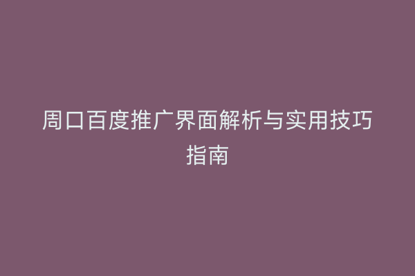 周口百度推广界面解析与实用技巧指南