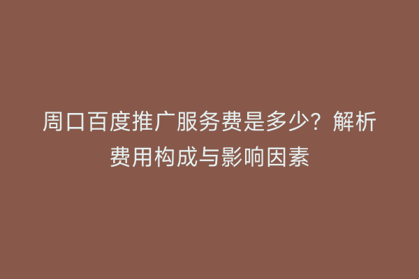 周口百度推广服务费是多少?解析费用构成与影响因素