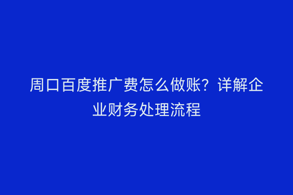 周口百度推广费怎么做账？详解企业财务处理流程