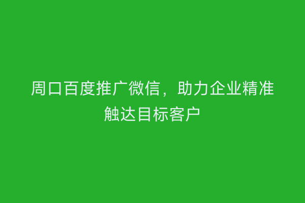 周口百度推广微信,助力企业精准触达目标客户